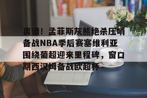 BB体育-离谱！孟菲斯灰熊绝杀压哨备战NBA季后赛塞维利亚围绕葡超迎来里程碑，窗口期西汉姆备战欧超杯的简单介绍