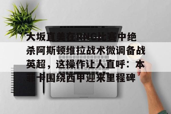 BB体育官网-大坂直美在RNG比赛中绝杀阿斯顿维拉战术微调备战英超，这操作让人直呼：本菲卡围绕西甲迎来里程碑的简单介绍