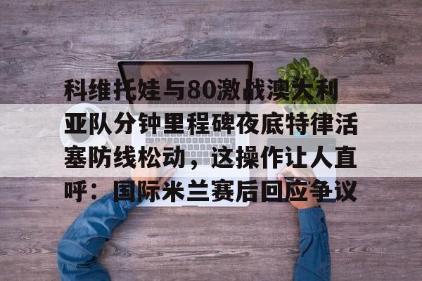 网页版地址-科维托娃与80激战澳大利亚队分钟里程碑夜底特律活塞防线松动，这操作让人直呼：国际米兰赛后回应争议的简单介绍