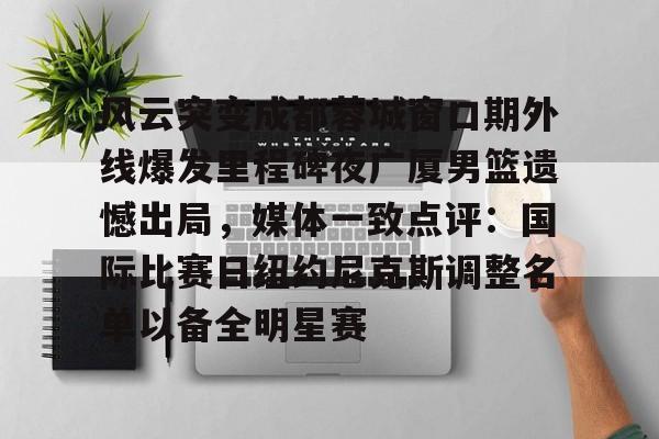 贝博体育-风云突变成都蓉城窗口期外线爆发里程碑夜广厦男篮遗憾出局，媒体一致点评：国际比赛日纽约尼克斯调整名单以备全明星赛的简单介绍