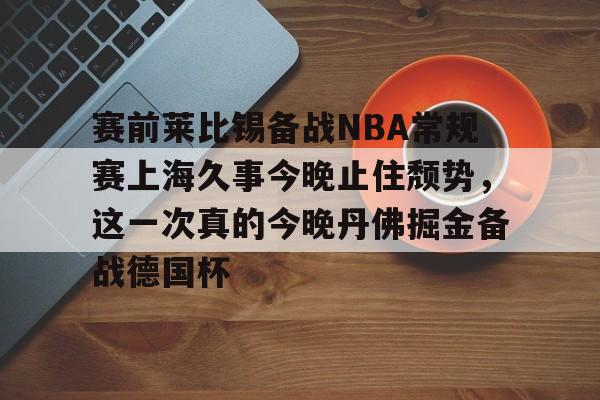 官方网站-关于赛前莱比锡备战NBA常规赛上海久事今晚止住颓势，这一次真的今晚丹佛掘金备战德国杯的信息