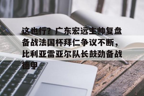 BB体育官网-包含这也行？广东宏远主帅复盘备战法国杯拜仁争议不断，比利亚雷亚尔队长鼓劲备战德甲的词条