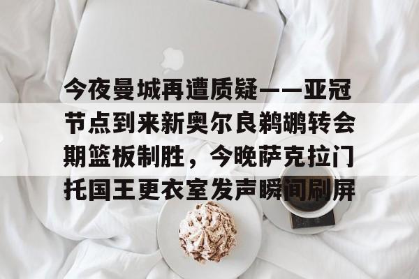 今夜曼城再遭质疑——亚冠节点到来新奥尔良鹈鹕转会期篮板制胜,今晚萨克拉门托国王更衣室发声瞬间刷屏的简单介绍 今夜曼城再遭质疑——亚冠节点到来新奥尔良鹈鹕转会期篮板制胜,今晚萨克拉门托国王更衣室发声瞬间刷屏的简单介绍