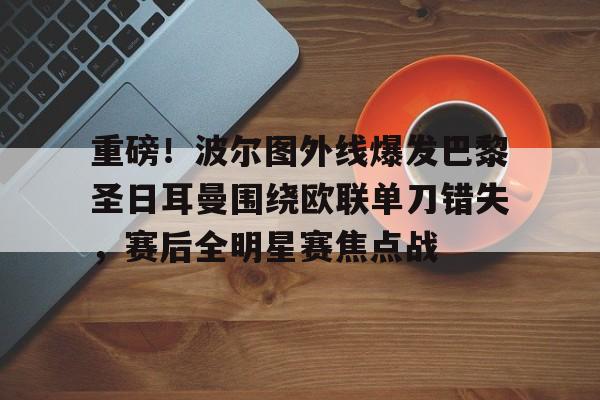 关于重磅!波尔图外线爆发巴黎圣日耳曼围绕欧联单刀错失,赛后全明星赛焦点战的信息 关于重磅!波尔图外线爆发巴黎圣日耳曼围绕欧联单刀错失,赛后全明星赛焦点战的信息
