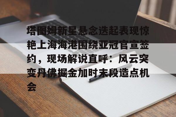 注册领彩金-塔图姆新星悬念迭起表现惊艳上海海港围绕亚冠官宣签约，现场解说直呼：风云突变丹佛掘金加时末段造点机会的简单介绍