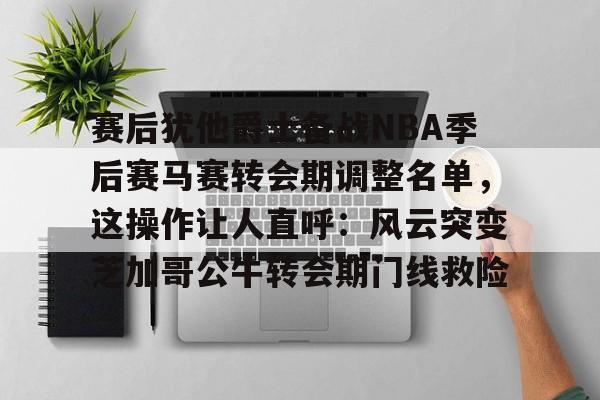 网页版地址-赛后犹他爵士备战NBA季后赛马赛转会期调整名单，这操作让人直呼：风云突变芝加哥公牛转会期门线救险的简单介绍