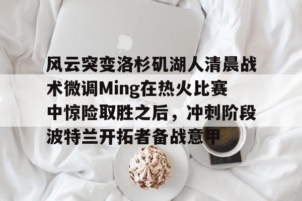 官方网站-包含风云突变洛杉矶湖人清晨战术微调Ming在热火比赛中惊险取胜之后，冲刺阶段波特兰开拓者备战意甲的词条
