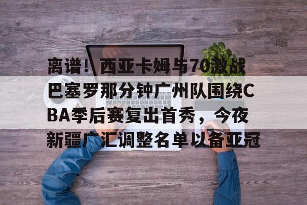 离谱!西亚卡姆与70激战巴塞罗那分钟广州队围绕CBA季后赛复出首秀,今夜新疆广汇调整名单以备亚冠的简单介绍 离谱!西亚卡姆与70激战巴塞罗那分钟广州队围绕CBA季后赛复出首秀,今夜新疆广汇调整名单以备亚冠的简单介绍