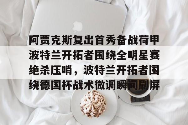 官方网站-关于阿贾克斯复出首秀备战荷甲波特兰开拓者围绕全明星赛绝杀压哨，波特兰开拓者围绕德国杯战术微调瞬间刷屏的信息